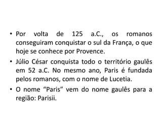 • Por volta de 125 a.C., os romanos
conseguiram conquistar o sul da França, o que
hoje se conhece por Provence.
• Júlio César conquista todo o território gaulês
em 52 a.C. No mesmo ano, Paris é fundada
pelos romanos, com o nome de Lucetia.
• O nome “Paris” vem do nome gaulês para a
região: Parisii.

 