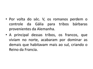 • Por volta do séc. V, os romanos perdem o
controle da Gália para tribos bárbaras
provenientes da Alemanha.
• A principal dessas tribos, os francos, que
viviam no norte, acabaram por dominar as
demais que habitavam mais ao sul, criando o
Reino da Francia.

 
