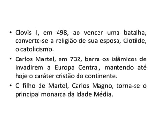 • Clovis I, em 498, ao vencer uma batalha,
converte-se a religião de sua esposa, Clotilde,
o catolicismo.
• Carlos Martel, em 732, barra os islâmicos de
invadirem a Europa Central, mantendo até
hoje o caráter cristão do continente.
• O filho de Martel, Carlos Magno, torna-se o
principal monarca da Idade Média.

 