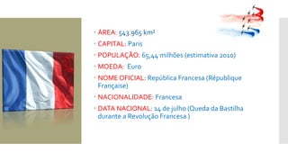  ÁREA: 543.965 km²
 CAPITAL: Paris
 POPULAÇÃO: 65,44 milhões (estimativa 2010)
 MOEDA: Euro
 NOME OFICIAL: República Francesa (République
Française)
 NACIONALIDADE: Francesa
 DATA NACIONAL: 14 de julho (Queda da Bastilha
durante a Revolução Francesa )
 
