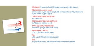  IDIOMAS: francês ( oficial ) línguas regionais (bretão, basco).
 RELIGIÃO (censo de 1993):
cristianismo 79,2% (católicos 76,3%, protestantes 2,9%), islamismo
6,3%, outras 14,5% (1992).
 DENSIDADE DEMOGRÁFICA:
115 hab./km2
 CRESCIMENTO DEMOGRÁFICO:
0,4% ao ano (1995 a 2000)
 TAXA DE ANALFABETISMO:
menor do que 5% (censo de 2000).
 RENDA PER CAPITA:
US$ 33.679 (estimativa 2009)
 PIB:
US$ 2,10 trilhões (estimativa 2009)
 IDH:
0,872 (Pnud 2010) - desenvolvimento humano muito alto
 