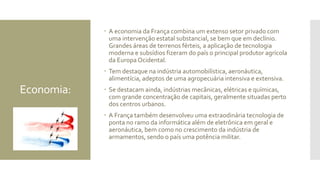 Economia:
 A economia da França combina um extenso setor privado com
uma intervenção estatal substancial, se bem que em declínio.
Grandes áreas de terrenos férteis, a aplicação de tecnologia
moderna e subsídios fizeram do país o principal produtor agrícola
da Europa Ocidental.
 Tem destaque na indústria automobilística, aeronáutica,
alimentícia, adeptos de uma agropecuária intensiva e extensiva.
 Se destacam ainda, indústrias mecânicas, elétricas e químicas,
com grande concentração de capitais, geralmente situadas perto
dos centros urbanos.
 A França também desenvolveu uma extraodinária tecnologia de
ponta no ramo da informática além de eletrônica em geral e
aeronáutica, bem como no crescimento da indústria de
armamentos, sendo o país uma potência militar.
 