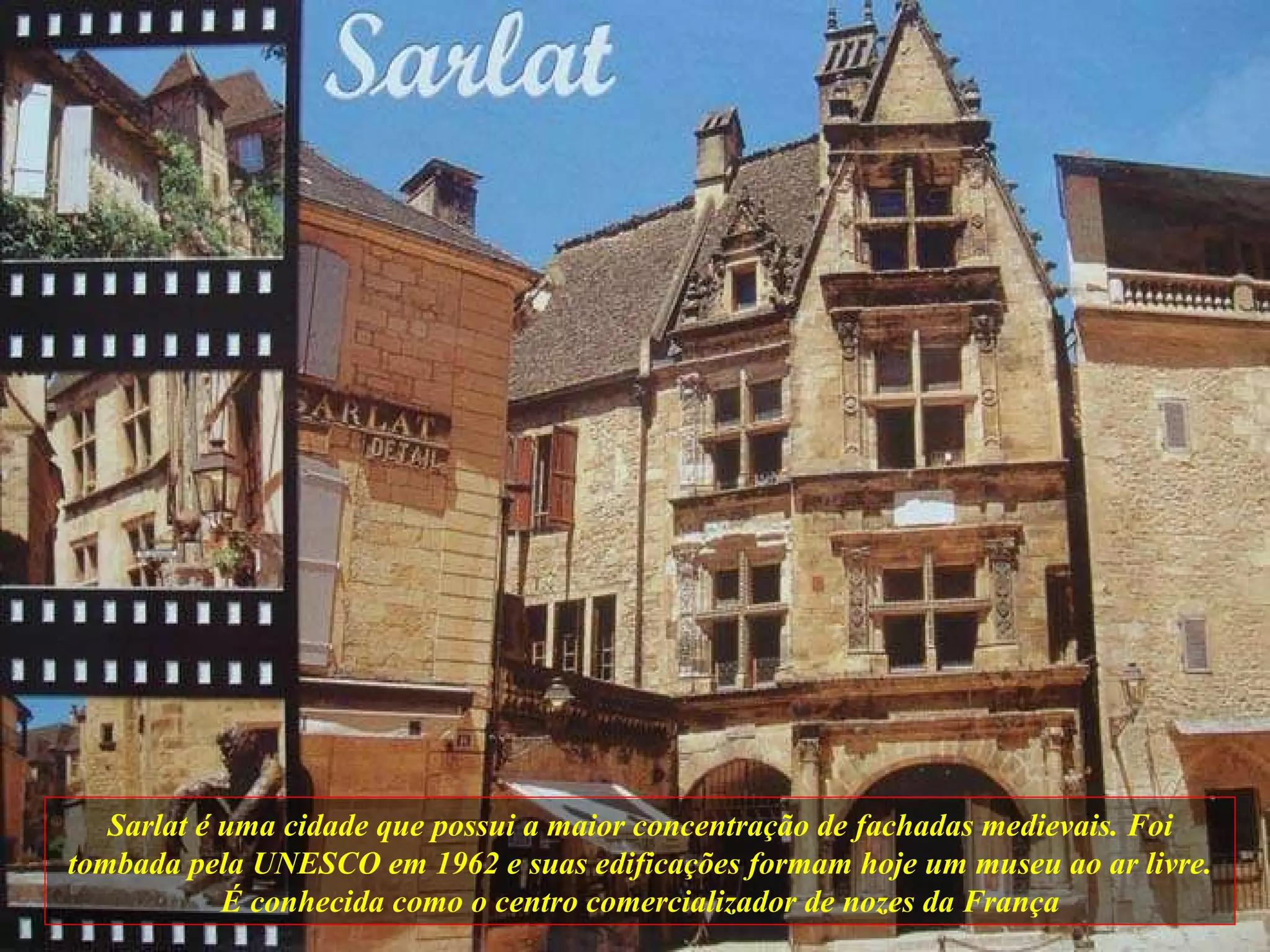 Sarlat é uma cidade que possui a maior concentração de fachadas medievais. Foi tombada pela UNESCO em 1962 e suas edificações formam hoje um museu ao ar livre. É conhecida como o centro comercializador de nozes da França 