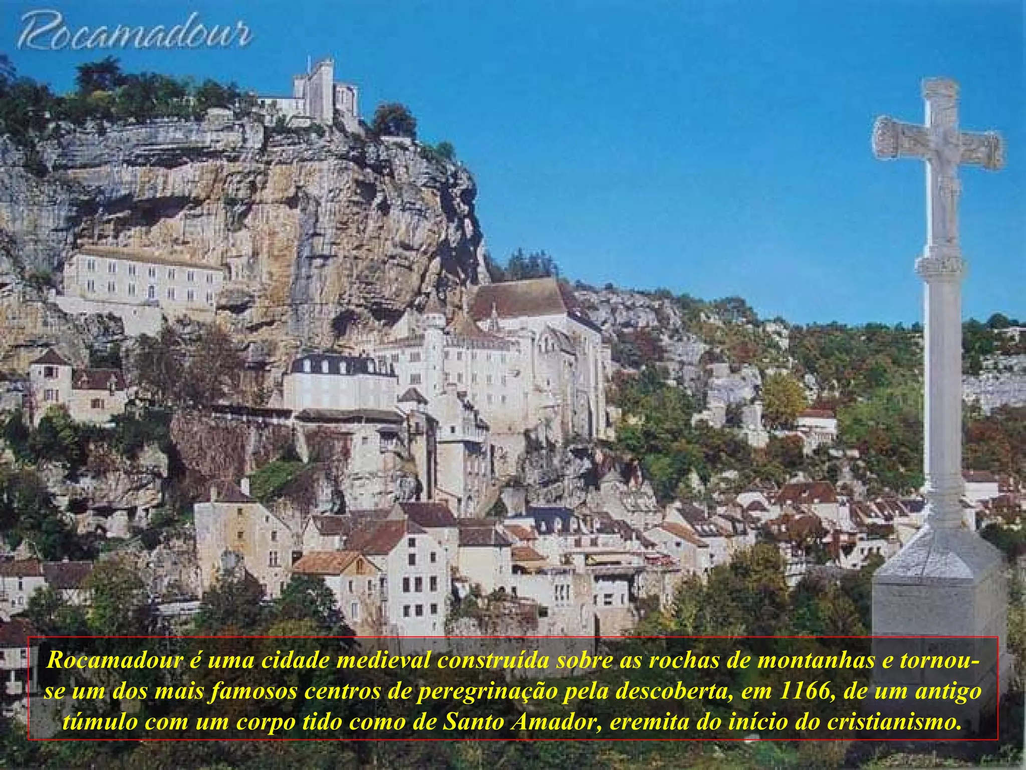 Rocamadour é uma cidade medieval construída sobre as rochas de montanhas e tornou-se um dos mais famosos centros de peregrinação pela descoberta, em 1166, de um antigo túmulo com um corpo tido como de Santo Amador, eremita do início do cristianismo. 