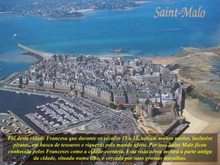 Foi desta cidade Francesa que durante os séculos 15 a 18, saíram muitos navios, inclusive piratas, em busca de tesouros e riquezas pelo mundo afora. Por isso Saint Malo ficou conhecida pelos Franceses como a cidade-corsária. Esta vista aérea mostra a parte antiga da cidade, situada numa ilha, e cercada por suas grossas muralhas. 