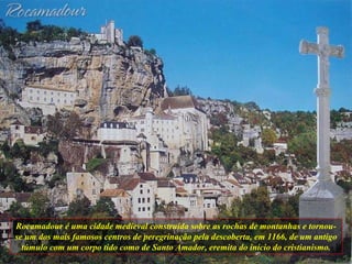 Rocamadour é uma cidade medieval construída sobre as rochas de montanhas e tornou-se um dos mais famosos centros de peregrinação pela descoberta, em 1166, de um antigo túmulo com um corpo tido como de Santo Amador, eremita do início do cristianismo. 