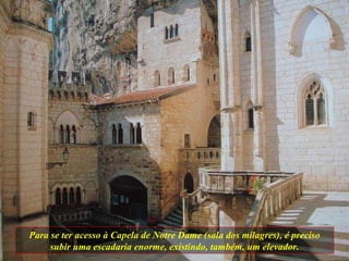 Para se ter acesso à Capela de Notre Dame (sala dos milagres), é preciso subir uma escadaria enorme, existindo, também, um elevador. 
