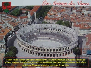 Nimes é uma cidade com aproximadamente 137 mil habitantes. Faz parte da rota do mundo antigo e é conhecida por suas antiguidades romanas, destacando-se entre elas o Anfiteatro Romano, o mais preservado de seu tipo. 