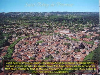 Saint-Rémy de Provence, cidade com estilo medieval, ficou famosa no mundo inteiro, por dois motivos, um deles  foi quando, Vicent Van Gogh, passou um ano por aqui, em 1889-90, no Hospital St-Paul-de Mausole. Nesse período produziu suas obras, Campo de Trigo com Ciprestes e Desfiladeiro. 