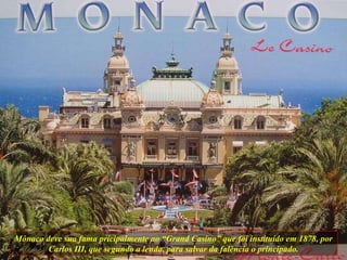 Mônaco deve sua fama pricipalmente ao “Grand Casino” que foi instituído em 1878, por Carlos III, que segundo a lenda, para salvar da falência o principado. 