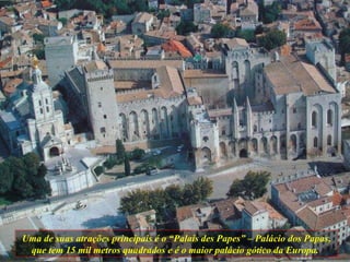 Uma de suas atrações principais é o “Palais des Papes” – Palácio dos Papas, que tem 15 mil metros quadrados e é o maior palácio gótico da Europa.  
