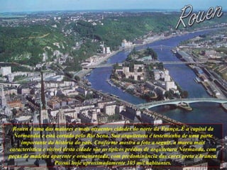 Rouen é uma das maiores e mais atraentes cidades do norte da França. É a capital da Normandia e está cortada pelo Rio Sena. Sua arquitetura é testemunha de uma parte importante da história do país. Conforme mostra a foto a seguir, a marca mais característica e visível desta cidade são os típicos prédios de arquitetura Normanda, com peças de madeira aparente e ornamentada, com predominância das cores preta e branca. Possui hoje aproximadamente 105 mil habitantes. 