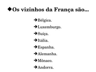 Os vizinhos da França são...
         Bélgica.
         Luxemburgo.
         Suíça.
         Itália.
         Espanha.
         Alemanha.
         Mônaco.
         Andorra.
 