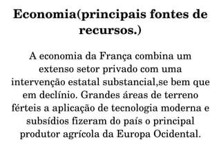Economia(principais fontes de 
         recursos.)

     A economia da França combina um 
       extenso setor privado com uma 
intervenção estatal substancial,se bem que 
   em declínio. Grandes áreas de terreno 
férteis a aplicação de tecnologia moderna e 
    subsídios fizeram do país o principal 
  produtor agrícola da Europa Ocidental.
 
