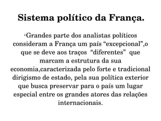 Sistema político da França.
    
      Grandes parte dos analistas políticos 
 consideram a França um país “excepcional”,o 
    que se deve aos traços  “diferentes”  que 
          marcam a estrutura da sua 
economia,caracterizada pelo forte e tradicional 
 dirigismo de estado, pela sua política exterior 
   que busca preservar para o país um lugar 
 especial entre os grandes atores das relações 
                internacionais.
 