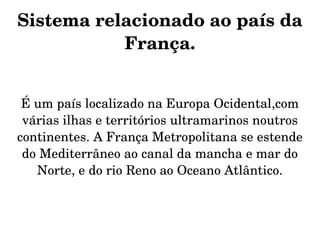 Sistema relacionado ao país da 
           França.


 É um país localizado na Europa Ocidental,com 
 várias ilhas e territórios ultramarinos noutros 
continentes. A França Metropolitana se estende 
 do Mediterrâneo ao canal da mancha e mar do 
   Norte, e do rio Reno ao Oceano Atlântico.
 