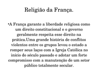 Religião da França.


 A França garante a liberdade religiosa como 
     um direito constitucional e o governo 
      geralmente respeita esse direito na 
   prática.Uma grande história de conflitos 
  violentos entre os grupos levou o estado a 
 romper seus laços com a Igreja Católica no 
  início do século passado e adotar um forte 
compromisso com a manutenção de um setor 
          público totalmente secular.
 