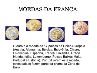 MOEDAS DA FRANÇA:




O euro é a moeda de 17 países da União Europeia
(Áustria, Alemanha, Bélgica, Eslovênia, Chipre,
Eslováquia, Espanha, França, Finlândia, Grécia,
Irlanda, Itália, Luxemburgo, Países Baixos Malta,
Portugal e Estônia). Por utilizarem esta moeda,
estes países fazem parte da chamada Zona do
Euro.
 
