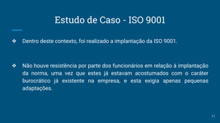Estudo de Caso - ISO 9001
❖ Dentro deste contexto, foi realizado a implantação da ISO 9001.
❖ Não houve resistência por parte dos funcionários em relação à implantação
da norma, uma vez que estes já estavam acostumados com o caráter
burocrático já existente na empresa, e esta exigia apenas pequenas
adaptações.
11
 