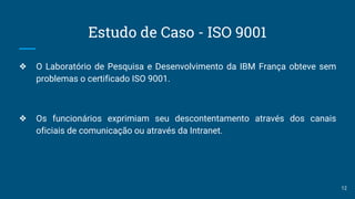 Estudo de Caso - ISO 9001
❖ O Laboratório de Pesquisa e Desenvolvimento da IBM França obteve sem
problemas o certificado ISO 9001.
❖ Os funcionários exprimiam seu descontentamento através dos canais
oficiais de comunicação ou através da Intranet.
12
 