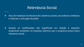 Relevância Social
❖ Grau de mudança na estrutura dos sistemas sociais, nas práticas cotidianas
e culturais, e nos jogos de poder.
❖ Quando as modificações são superficiais em relação à aspectos
atualmente existentes na empresa, dizemos que o programa possui baixa
relevância social.
13
 