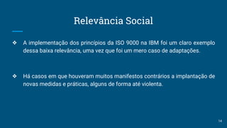 Relevância Social
❖ A implementação dos princípios da ISO 9000 na IBM foi um claro exemplo
dessa baixa relevância, uma vez que foi um mero caso de adaptações.
❖ Há casos em que houveram muitos manifestos contrários a implantação de
novas medidas e práticas, alguns de forma até violenta.
14
 