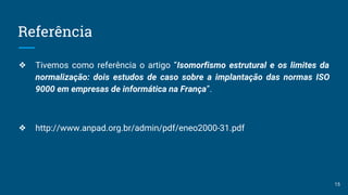 Referência
❖ Tivemos como referência o artigo “Isomorfismo estrutural e os limites da
normalização: dois estudos de caso sobre a implantação das normas ISO
9000 em empresas de informática na França”.
❖ http://www.anpad.org.br/admin/pdf/eneo2000-31.pdf
15
 