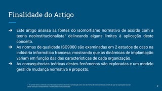 Finalidade do Artigo
➔ Este artigo analisa as fontes do isomorfismo normativo de acordo com a
teoria neoinstitucionalista¹ delineando alguns limites à aplicação deste
conceito.
➔ As normas de qualidade ISO9000 são examinadas em 2 estudos de caso na
indústria informática francesa, mostrando que as dinâmicas de implantação
variam em função das das características de cada organização.
➔ As consequências teóricas destes fenômenos são exploradas e um modelo
geral de mudança normativa é proposto.
1 - A corrente teórica conhecida como Neoinstitucionalismo descreve a normalização como uma das formas de institucionalização através da qual as organizações buscam
adotar estruturas correspondentes a modelos ideais institucionalizados. 2
 