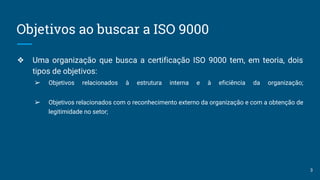 Objetivos ao buscar a ISO 9000
❖ Uma organização que busca a certificação ISO 9000 tem, em teoria, dois
tipos de objetivos:
➢ Objetivos relacionados à estrutura interna e à eficiência da organização;
➢ Objetivos relacionados com o reconhecimento externo da organização e com a obtenção de
legitimidade no setor;
3
 