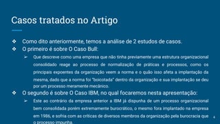 Casos tratados no Artigo
❖ Como dito anteriormente, temos a análise de 2 estudos de casos.
❖ O primeiro é sobre O Caso Bull:
➢ Que descreve como uma empresa que não tinha previamente uma estrutura organizacional
consolidado reage ao processo de normalização de práticas e processos, como os
principais expoentes da organização veem a norma e o quão isso afeta a implantação da
mesma, dado que a norma foi “boicotada” dentro da organização e sua implantação se deu
por um processo meramente mecânico.
❖ O segundo é sobre O Caso IBM, no qual focaremos nesta apresentação:
➢ Este ao contrário da empresa anterior a IBM já dispunha de um processo organizacional
bem consolidada porém extremamente burocrático, o mesmo fora implantado na empresa
em 1986, e sofria com as críticas de diversos membros da organização pela burocracia que
o processo impunha.
4
 
