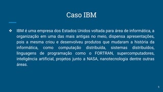 Caso IBM
❖ IBM é uma empresa dos Estados Unidos voltada para área de informática, a
organização em uma das mais antigas no meio, dispensa apresentações,
pois a mesma criou e desenvolveu produtos que mudaram a história da
informática, como computação distribuída, sistemas distribuídos,
linguagens de programação como o FORTRAN, supercomputadores,
inteligência artificial, projetos junto a NASA, nanotecnologia dentre outras
áreas.
5
 