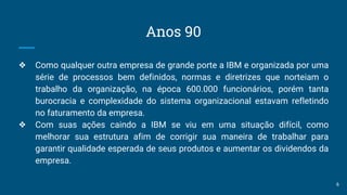 Anos 90
❖ Como qualquer outra empresa de grande porte a IBM e organizada por uma
série de processos bem definidos, normas e diretrizes que norteiam o
trabalho da organização, na época 600.000 funcionários, porém tanta
burocracia e complexidade do sistema organizacional estavam refletindo
no faturamento da empresa.
❖ Com suas ações caindo a IBM se viu em uma situação difícil, como
melhorar sua estrutura afim de corrigir sua maneira de trabalhar para
garantir qualidade esperada de seus produtos e aumentar os dividendos da
empresa.
6
 