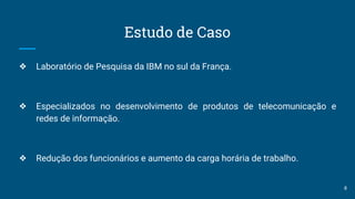 Estudo de Caso
❖ Laboratório de Pesquisa da IBM no sul da França.
❖ Especializados no desenvolvimento de produtos de telecomunicação e
redes de informação.
❖ Redução dos funcionários e aumento da carga horária de trabalho.
8
 