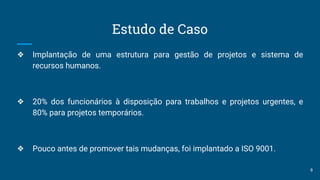Estudo de Caso
❖ Implantação de uma estrutura para gestão de projetos e sistema de
recursos humanos.
❖ 20% dos funcionários à disposição para trabalhos e projetos urgentes, e
80% para projetos temporários.
❖ Pouco antes de promover tais mudanças, foi implantado a ISO 9001.
9
 