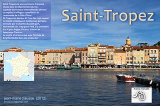 Saint-Tropez est une commune française
située dans le département du Var.
Capitale touristique internationale, devenu
un mythe, le village a contribué à la
renommée de la Côte d'Azur.
St-Tropez est devenu St Trop dès 1950, quand
le monde artistique et intellectuel parisien,
envoûté par le charme du petit port,
descendait à St Trop pour l'été. S'y croisaient
sur le port Sagan, Picasso, Prévert et
beaucoup d'autres.
Le mythe s'est accentué avec l'arrivée de
Brigitte Bardot dans les années 60.
 