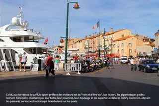 L'été, aux terrasses de café, le sport préféré des visiteurs est de "voir et d'être vu". Sur le port, les gigantesques yachts
trônent fièrement, rivalisant par leur taille, leur propreté, leur équipage et les superbes créatures qui s'y montrent...devant
les passants curieux et fascinés qui déambulent sur les quais.
 