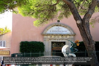 Le musée de l'Annonciade a été aménagé en 1937 dans l'ancienne chapelle Notre-Dame de l'Annonciade, près du port. Ce musée rappelle que
Saint-Tropez a été l'un des foyers les plus actifs de l'avant-garde picturale au début du XXe siècle. Paul Signac y fut un précurseur, suivi par
Matisse, Derain ou Marquet. Les collections du musée comptent des œuvres d'une vingtaine de peintres de notoriété internationale,
s'échelonnant entre les années 1890 et 1950.
 