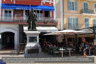 Saint-Tropez fournit dès le XVIe siècle de nombreux marins et navigateurs pour défendre ses côtes (ce furent d'abord des corsaires) puis pour
défendre le royaume. Pierre-André de Suffren (1729-1788), officier de la Royale, nommé Bailli par Louis XVI, et commandant en chef de la flotte, est
celui qui est resté le plus célèbre à travers les siècles.
 