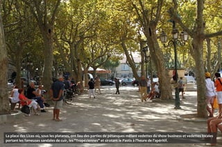 La place des Lices où, sous les platanes, ont lieu des parties de pétanques mêlant vedettes du show business et vedettes locales
portant les fameuses sandales de cuir, les "Tropéziennes" et sirotant le Pastis à l'heure de l'apéritif.
 