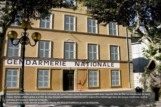 Depuis les années 1960, la Gendarmerie nationale de Saint-Tropez est le lieu incontournable pour tous les fans du film Les Gendarmes de Saint-
Tropez. Rendu célèbre grâce à ce film de Jean Girault, le bâtiment administratif a aujourd'hui déménagé dans des locaux modernes, mais le
panneau est toujours resté sur la façade.
Prochainement, le lieu devrait accueillir le Musée des Arts et Traditions au rez-de-chaussée.
 