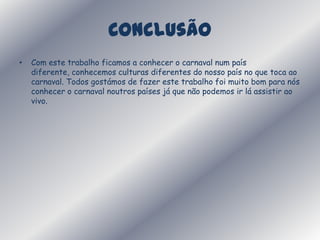 ConclusãoCom este trabalho ficamos a conhecer o carnaval num país diferente, conhecemos culturas diferentes do nosso país no que toca ao carnaval. Todos gostámos de fazer este trabalho foi muito bom para nós conhecer o carnaval noutros países já que não podemos ir lá assistir ao vivo.