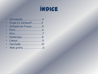 ÍndiceIntrodução………………………………3O que é o Carnaval?................4Carnaval em França……………….5Paris………………………………………….6Nice…………………………………………..7Dunkerque……………………………….8Limoux………………………………………9Conclusão………………………………..10Web grafia………………………………11