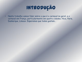 IntroduçãoNeste trabalho vamos falar sobre o que é o carnaval no geral, e o carnaval em França, particularmente em quatro cidades, Nice, Paris, Dunkerque, Limoux. Esperemos que todos gostem… 