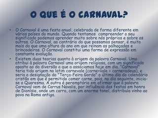 O que é o carnaval? O Carnaval é uma festa anual, celebrada de forma diferente em vários países do mundo. Quando tentamos  compreender o seu significado podemos aprender muito sobre nós próprios e sobre os outros. O Carnaval, ao contrário do que possamos pensar, é muito mais do que uma altura do ano em que reinam as palhaçadas e brincadeiras. O Carnaval constitui uma forma de expressão em constante evolução. Existem duas teorias quanto à origem da palavra Carnaval. Uma atribui à palavra Carnaval uma origem religiosa, com um significado oposto ao da diversão a que a associamos hoje em dia. "Carnaval" teria tido origem no latim carnevale (carne+vale = carne+adeus), e seria a designação da "Terça-Feira Gorda" o último dia do calendário cristão em que é permitido comer carne, pois, no dia seguinte, inicia-se a Quaresma. A outra é peremptória em afirmar que a palavra Carnaval vem de Carrus Navalis, por influência das festas em honra de Dionísio, onde um carro, com um enorme tonel, distribuía vinho ao povo na Roma antiga.