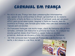 Carnaval em França  No início do ano, França tem duas comemorações interessantes que, apesar de as conhecermos no Brasil, apresentam-se de maneira diferente: a festa de Reis e o Carnaval. O carnaval, pode ser um pouco difícil, para os sul-americanos, imaginar a festa no inverno, mas ela acontece na França, sem feriado para todos, mas com duas semanas de repouso para as escolas. Os franceses festejam com muita roupa, claro! As fantasias são as mais variadas, contando com máscaras ou pinturas nas faces. As crianças nas escolas gostam desse divertimento e, quase todas as escolas primárias, dedicam um dia para a folia. Há concursos de fantasias. Os três carnavais mais famosos em França são o de Dunkerque, no norte, o de Limoux e o de Nice, no sul. 