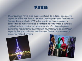 ParisO carnaval em Parisé um evento cultural da cidade,  que ocorre depois da FêtedesFous e tem sido um dos principais festivais da Europa desde o século XVI. A burguesia parisiense passou a patrocinar os maiores bailes a fantasia da temporada e surgiu a noção de mistura entre as classes sociais. Os donos do poder parisiense rapidamente perceberam os prazeres e as lucrativas negociações que poderiam resultar das festas carnavalescas - escreveu Felipe Ferreira.