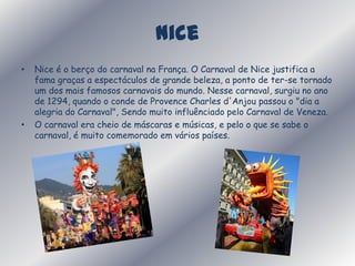 NiceNice é o berço do carnaval na França. OCarnaval de Nice justifica a fama graças a espectáculos de grande beleza, a ponto de ter-se tornado um dos mais famosos carnavais do mundo. Nesse carnaval, surgiu no ano de 1294, quando o conde de Provence Charles d'Anjou passou o "dia a alegria do Carnaval", Sendo muito influênciado pelo Carnaval de Veneza.O carnaval era cheio de máscaras e músicas, e pelo o que se sabe o carnaval, é muito comemorado em vários países.
