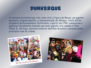 DunkerqueO carnaval em Dunkerque tem como mito a figura de Reuze, um gigante que seria, originariamente, a representação de Allowyn, chefe militar originário da Escandinávia. Entretanto, a partir de 1750, começaram a aparecer documentos dizendo que esse gigante, era casado e tinha filhos. E, até hoje, enormes bonecos desfilam durante o carnaval pelas principais ruas da cidade. 
