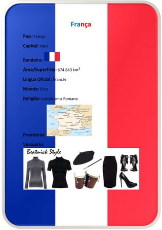 França 
País: França 
Capital: Paris 
Bandeira: 
Área/Superfície: 674.843 km² 
Língua Oficial: Francês 
Moeda: Euro 
Religião: Catolicismo Romano 
Fronteiras: 
Vestuário: 
 