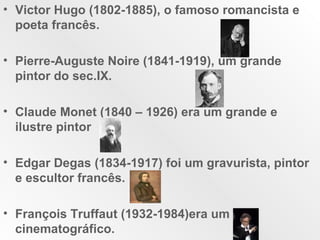 Victor Hugo (1802-1885), o famoso romancista e poeta francês. Pierre-Auguste Noire (1841-1919), um grande pintor do sec.IX. Claude Monet (1840 – 1926) era um grande e ilustre pintor Edgar Degas (1834-1917) foi um gravurista, pintor e escultor francês. François Truffaut (1932-1984)era um cinematográfico.  